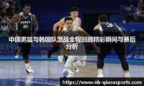 中国男篮与韩国队激战全程回顾精彩瞬间与赛后分析